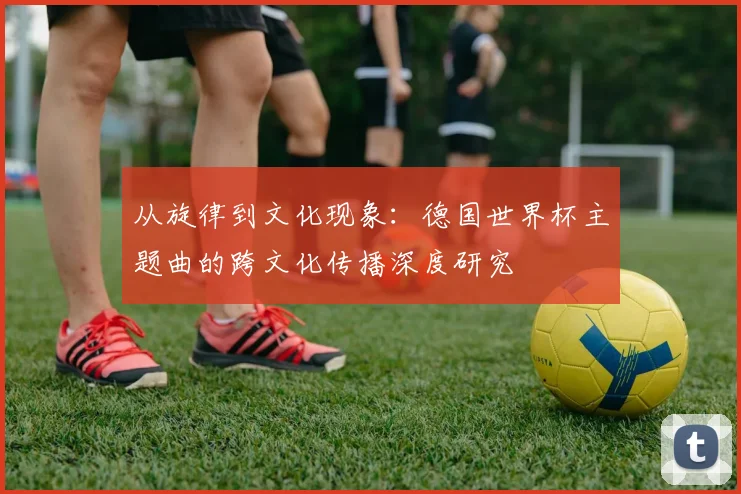 从旋律到文化现象：德国世界杯主题曲的跨文化传播深度研究