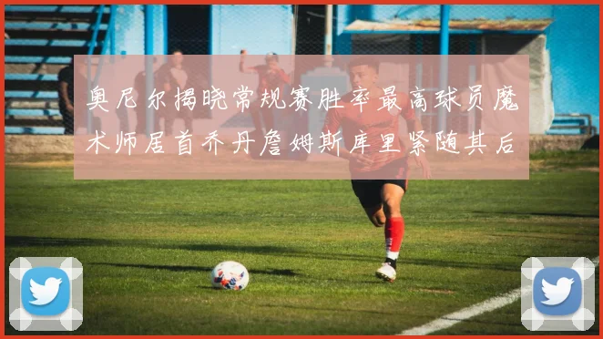 奥尼尔揭晓常规赛胜率最高球员魔术师居首乔丹詹姆斯库里紧随其后