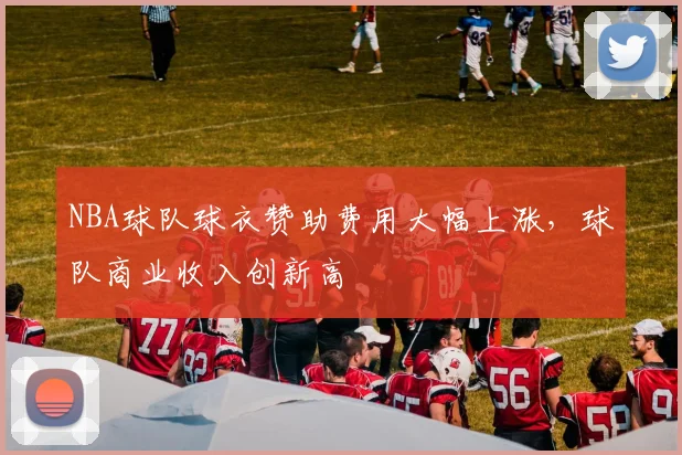 NBA球队球衣赞助费用大幅上涨，球队商业收入创新高